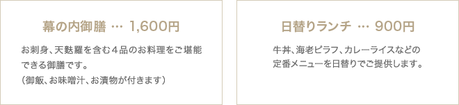 幕の内御膳…1,600円お刺身、天麩羅を含む4品のお料理をご堪能できる御膳です。(御飯、お味噌汁、お漬物が付きます) 日替りランチ…900円 牛丼、海老ピラフ、カレーライスなどの定番メニューを日替りでご提供します。