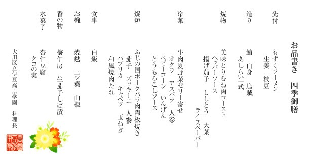 お品書き 四季御膳
(先付)もずくソーメン 生姜 枝豆
(造り)鮪 白身 烏賊 あしらい一式
(焼物)美味とりむね肉ロースト ペッパーソース 揚げ茄子 ししとう 大葉 ライスペーパー
(冷菜)牛肉夏野菜ゼリー寄せ オクラ アスパラ 人参 ベビーコーン いんげん とうもろこしソース
(焜炉)ふじの国ポークバラ肉陶板焼き 茄子 ズッキーニ 人参 パプリカ キャベツ 玉ねぎ 和風焼肉たれ
(食事)白飯
(お椀)ふのり 三ツ葉 山椒
(香の物)梅午房 生茄子しば漬
(水菓子)杏仁豆腐 クコの実
大田区立伊豆高原学園 料理長