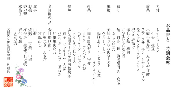 お品書き 特別会席
(先付)もずくソーメン 生姜 枝豆
(前菜)小鯛手毬寿司 みょうが甘酢 スモークサーモン トマト ディル モッツァレラチーズピンチョス 沢カニ唐揚げ 赤しそ麩 梅肉 さつまいもレモン煮
(造り)鮪 白身二種 海老湯引き 烏賊 あしらい一式
(焼物)美味とりむね肉ロースト ペッパーソース 揚げ茄子 ししとう 大葉 ライスペーパー
(冷菜)牛肉夏野菜ゼリー寄せ オクラ アスパラ 人参 ベビーコーン いんげん とうもろこしソース
(焜炉)ふじの国ポーク陶板焼 きゃべつ もやし 玉ねぎ ししとう 焼肉たれ
(金目鯛の一品)金目揚げ出し 白髪ねぎ わさび 和風出し
(食事)白飯
(お椀)ふのり 三ツ葉 山椒
(香の物)梅午房 生茄子しば漬
(水菓子)杏仁豆腐 クコの実
大田区立伊豆高原学園 料理長