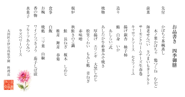 お品書き　四季御膳
                          （先付）かぼちゃ茶碗蒸し 木ノ葉かぼちゃ　鶏つくね　むかご
                          （前菜）海老せんべい　さつまいもヨーグルト サーモンクリームチーズ生春巻 キャロットソース　セルフィーユ 揚げ銀杏　柚子柿
                          （造り）鮪　白身　いか　あしらい一式
                          （焼物）あしたか牛朴葉みそ焼き 厚揚げ　エリンギ　大黒しめじ 松笠くわい　もみじ麩　青ねぎ　赤味噌
                          （焜炉）秋鮭きのこ鍋　鮭　長ねぎ　榎木　しめじ　椎茸　舞茸　春菊
                          （食事）白飯
                          （お椀）焼麩　三ツ葉　山椒
                          （香の物）ワインらっきょう　茄子しば漬
                          （甘味）フルーツあんみつ　ラズベリーソース
                          大田区立伊豆高原学園　料理長